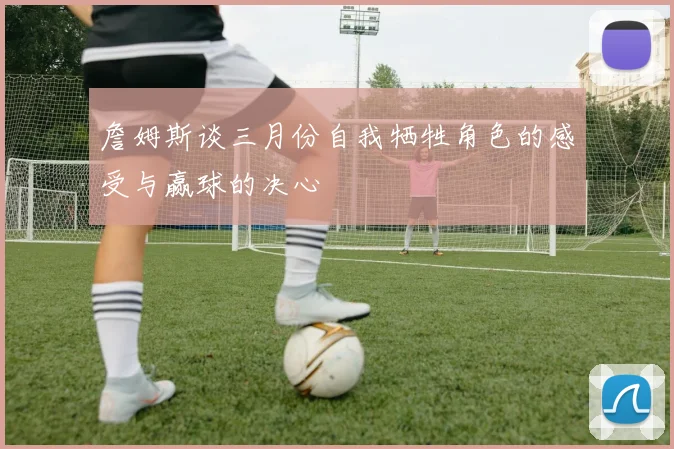 詹姆斯谈三月份自我牺牲角色的感受与赢球的决心