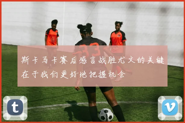 斯卡马卡赛后感言战胜尤文的关键在于我们更好地把握机会