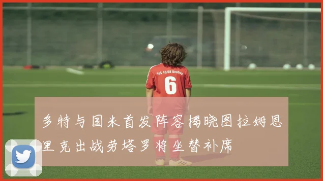 多特与国米首发阵容揭晓图拉姆恩里克出战劳塔罗将坐替补席