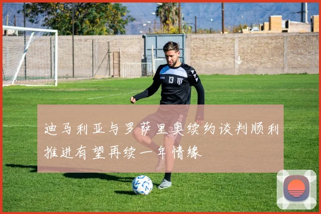 迪马利亚与罗萨里奥续约谈判顺利推进有望再续一年情缘