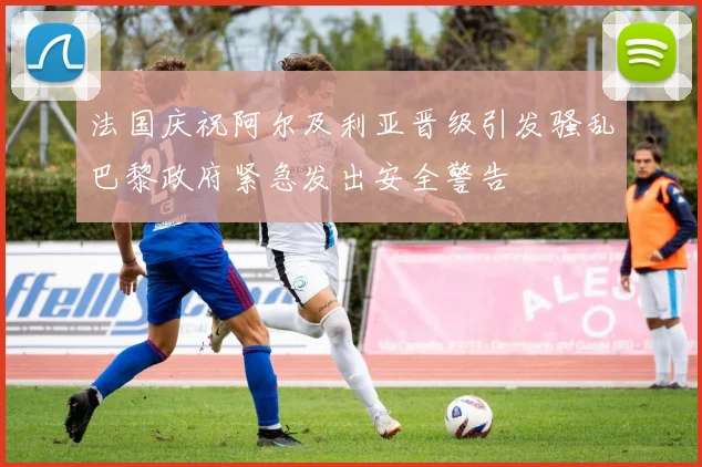 法国庆祝阿尔及利亚晋级引发骚乱巴黎政府紧急发出安全警告