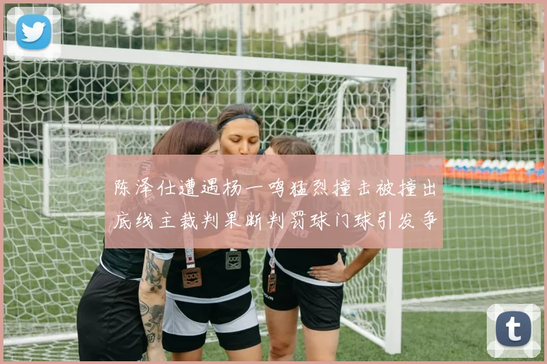 陈泽仕遭遇杨一鸣猛烈撞击被撞出底线主裁判果断判罚球门球引发争议