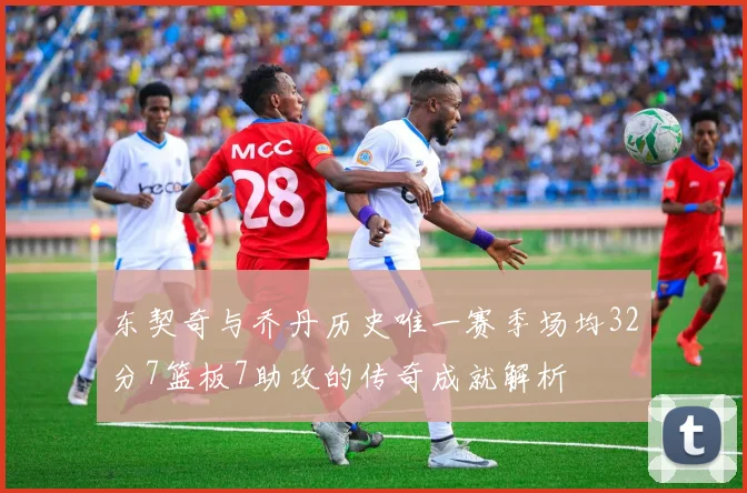 东契奇与乔丹历史唯一赛季场均32分7篮板7助攻的传奇成就解析