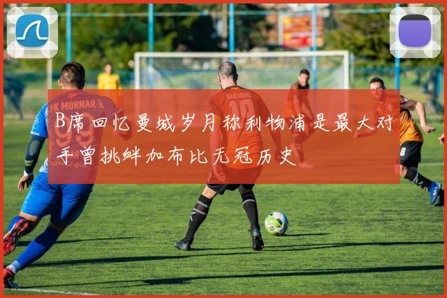B席回忆曼城岁月称利物浦是最大对手曾挑衅加布比无冠历史