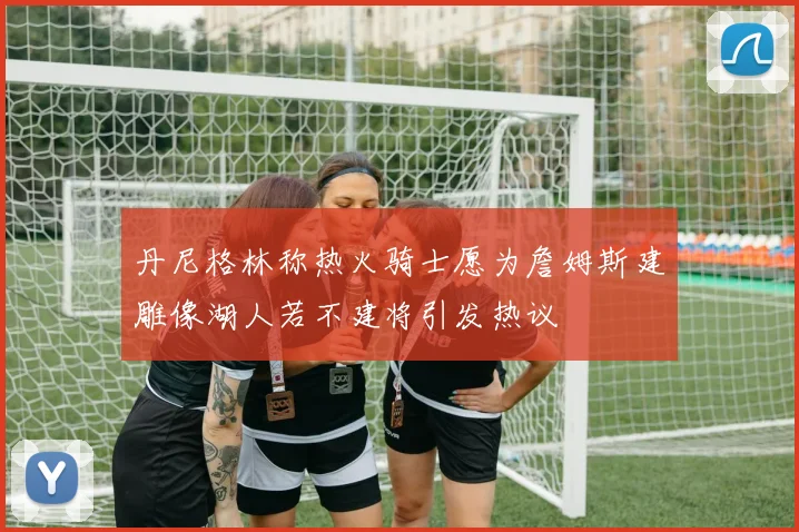 丹尼格林称热火骑士愿为詹姆斯建雕像湖人若不建将引发热议