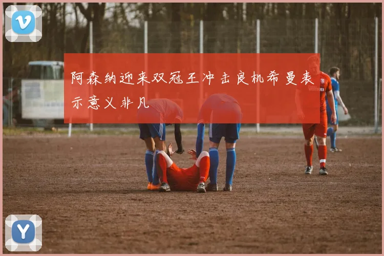阿森纳迎来双冠王冲击良机希曼表示意义非凡