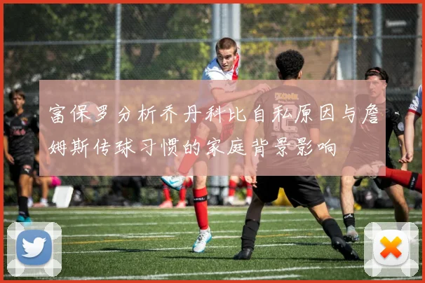 富保罗分析乔丹科比自私原因与詹姆斯传球习惯的家庭背景影响