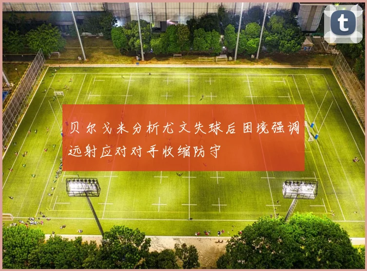 贝尔戈米分析尤文失球后困境强调远射应对对手收缩防守