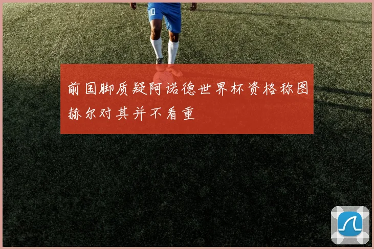 前国脚质疑阿诺德世界杯资格称图赫尔对其并不看重
