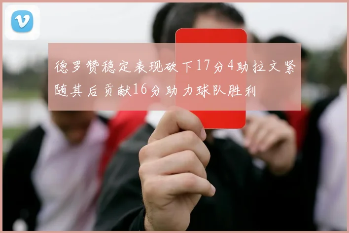 德罗赞稳定表现砍下17分4助拉文紧随其后贡献16分助力球队胜利